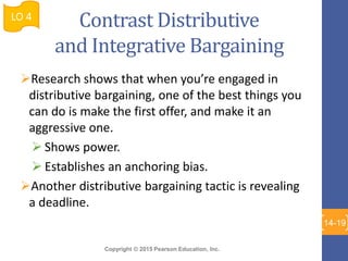 Copyright © 2015 Pearson Education, Inc.
Contrast Distributive
and Integrative Bargaining
Research shows that when you’re engaged in
distributive bargaining, one of the best things you
can do is make the first offer, and make it an
aggressive one.
 Shows power.
 Establishes an anchoring bias.
Another distributive bargaining tactic is revealing
a deadline.
LO 4
14-19
 