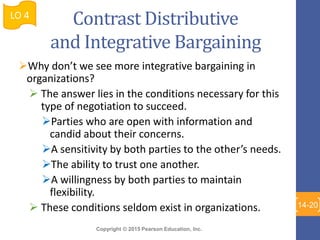 Copyright © 2015 Pearson Education, Inc.
Contrast Distributive
and Integrative Bargaining
Why don’t we see more integrative bargaining in
organizations?
 The answer lies in the conditions necessary for this
type of negotiation to succeed.
Parties who are open with information and
candid about their concerns.
A sensitivity by both parties to the other’s needs.
The ability to trust one another.
A willingness by both parties to maintain
flexibility.
 These conditions seldom exist in organizations.
LO 4
14-20
 