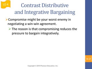 Copyright © 2015 Pearson Education, Inc.
Contrast Distributive
and Integrative Bargaining
Compromise might be your worst enemy in
negotiating a win-win agreement.
 The reason is that compromising reduces the
pressure to bargain integratively.
LO 4
14-21
 