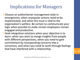 Copyright © 2015 Pearson Education, Inc.
Implications for Managers
Choose an authoritarian management style in
emergencies, when unpopular actions need to be
implemented, and when the issue is vital to the
organization’s welfare. Be certain to communicate your
logic when possible to make certain employees remain
engaged and productive.
Seek integrative solutions when your objective is to
learn, when you want to merge insights from people
with different perspectives, when you need to gain
commitment by incorporating concerns into a
consensus, and when you need to work through feelings
that have interfered with a relationship.
14-28
 