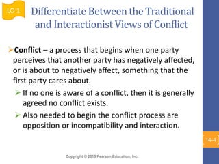 Copyright © 2015 Pearson Education, Inc.
Differentiate Between the Traditional
and Interactionist Views of Conflict
Conflict – a process that begins when one party
perceives that another party has negatively affected,
or is about to negatively affect, something that the
first party cares about.
 If no one is aware of a conflict, then it is generally
agreed no conflict exists.
 Also needed to begin the conflict process are
opposition or incompatibility and interaction.
LO 1
14-4
 