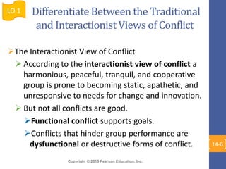 Copyright © 2015 Pearson Education, Inc.
Differentiate Between the Traditional
and Interactionist Views of Conflict
The Interactionist View of Conflict
 According to the interactionist view of conflict a
harmonious, peaceful, tranquil, and cooperative
group is prone to becoming static, apathetic, and
unresponsive to needs for change and innovation.
 But not all conflicts are good.
Functional conflict supports goals.
Conflicts that hinder group performance are
dysfunctional or destructive forms of conflict.
LO 1
14-6
 