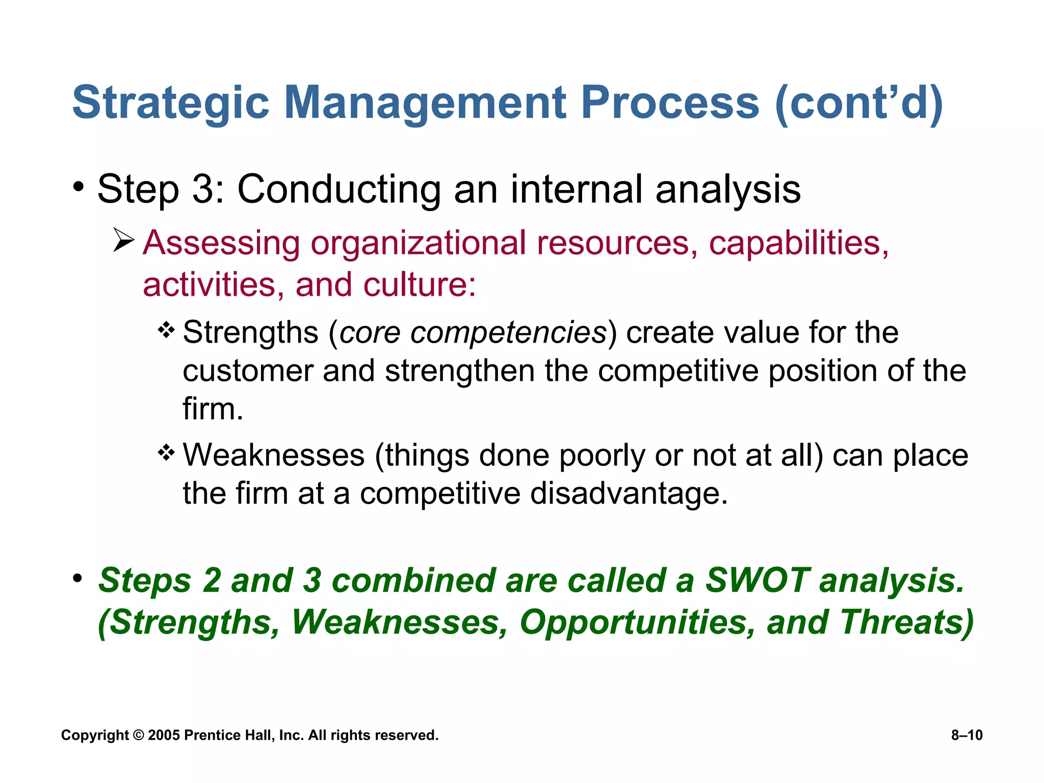 Strategic Management Process (cont’d) Step 3: Conducting an internal analysis Assessing organizational resources, capabilities, activities, and culture: Strengths ( core competencies ) create value for the customer and strengthen the competitive position of the firm. Weaknesses (things done poorly or not at all) can place the firm at a competitive disadvantage. Steps 2 and 3 combined are called a SWOT analysis. (Strengths, Weaknesses, Opportunities, and Threats) 