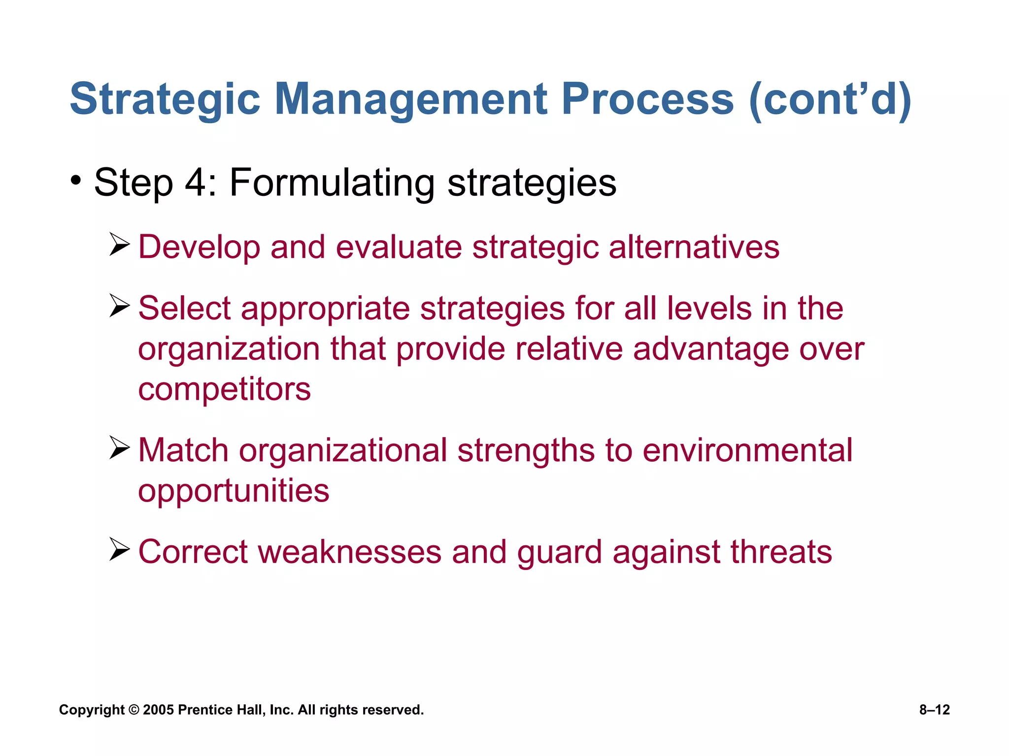 Strategic Management Process (cont’d) Step 4: Formulating strategies Develop and evaluate strategic alternatives Select appropriate strategies for all levels in the organization that provide relative advantage over competitors Match organizational strengths to environmental opportunities Correct weaknesses and guard against threats 