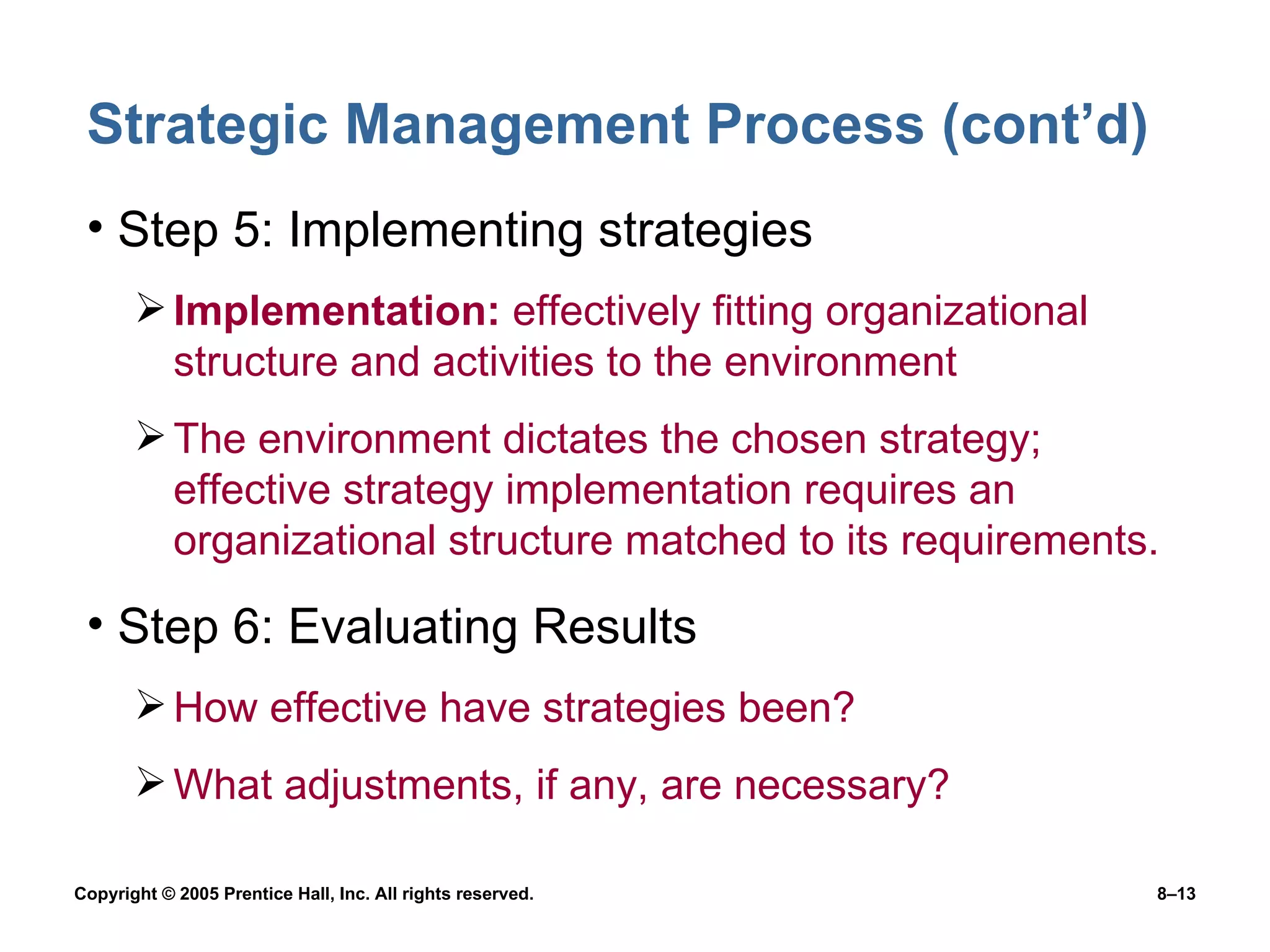 Strategic Management Process (cont’d) Step 5: Implementing strategies Implementation:  effectively fitting organizational structure and activities to the environment The environment dictates the chosen strategy; effective strategy implementation requires an organizational structure matched to its requirements. Step 6: Evaluating Results How effective have strategies been? What adjustments, if any, are necessary? 