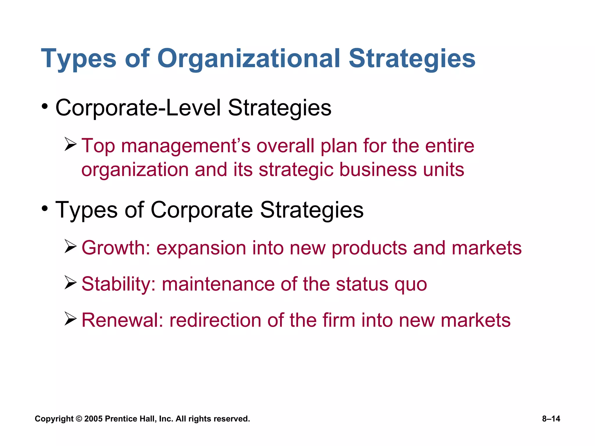 Types of Organizational Strategies Corporate-Level Strategies Top management’s overall plan for the entire organization and its strategic business units Types of Corporate Strategies Growth: expansion into new products and markets Stability: maintenance of the status quo Renewal: redirection of the firm into new markets 