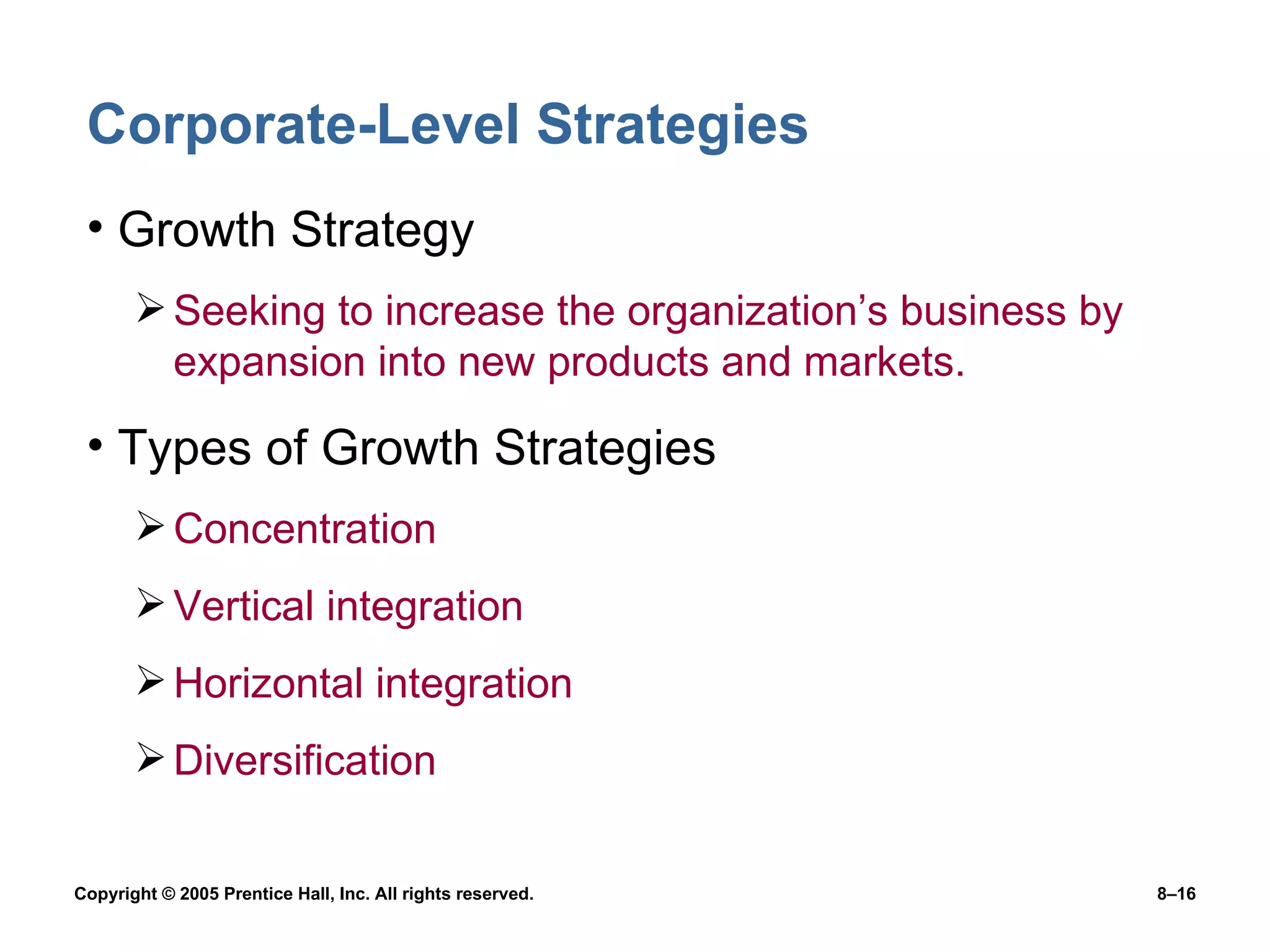 Corporate-Level Strategies Growth Strategy Seeking to increase the organization’s business by expansion into new products and markets. Types of Growth Strategies Concentration Vertical integration Horizontal integration Diversification 
