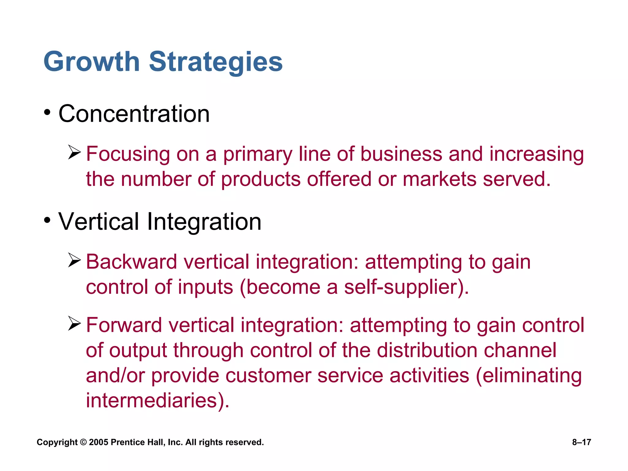 Growth Strategies Concentration Focusing on a primary line of business and increasing the number of products offered or markets served. Vertical Integration Backward vertical integration: attempting to gain control of inputs (become a self-supplier). Forward vertical integration: attempting to gain control of output through control of the distribution channel and/or provide customer service activities (eliminating intermediaries). 