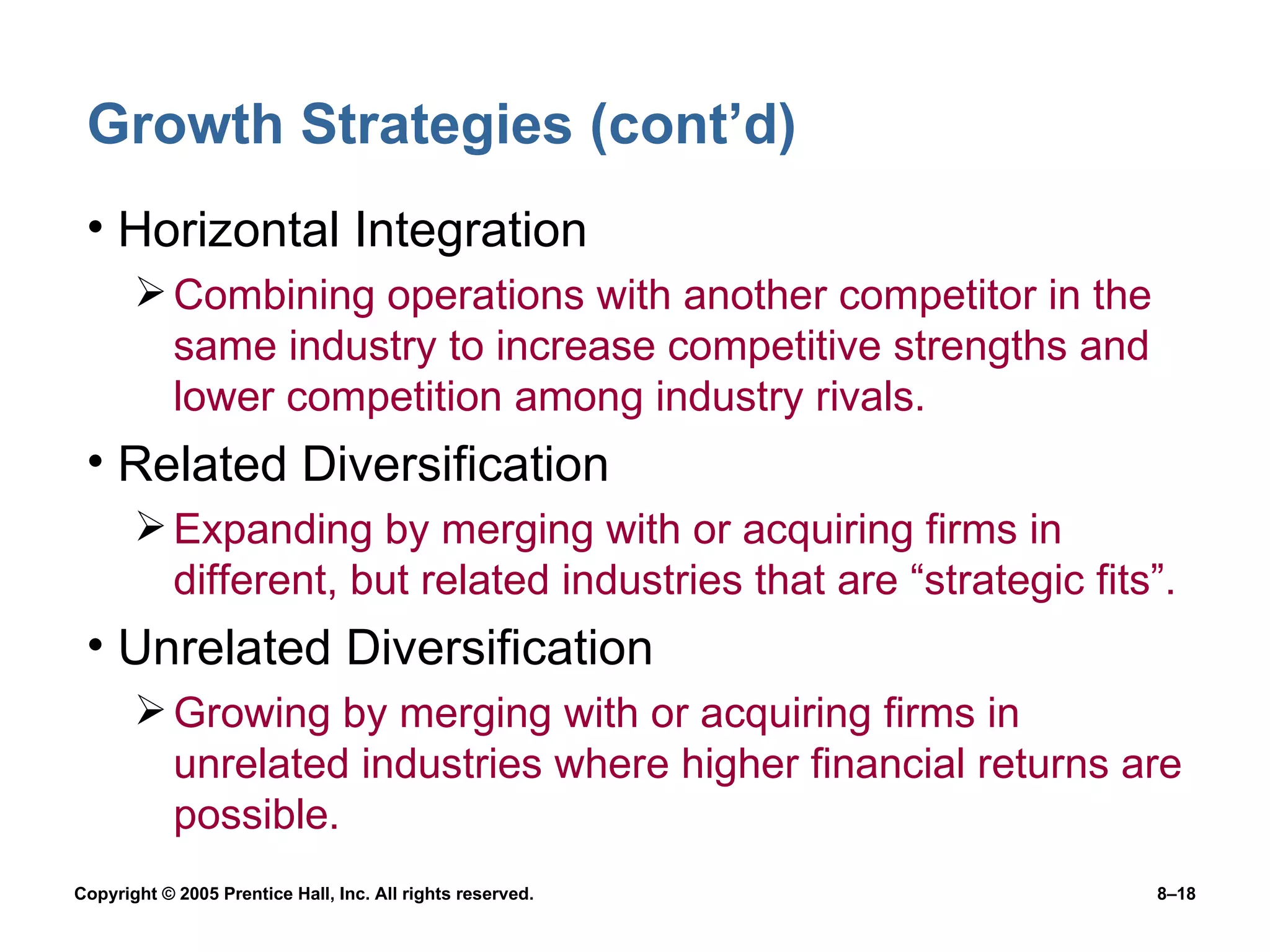 Growth Strategies (cont’d) Horizontal Integration Combining operations with another competitor in the same industry to increase competitive strengths and lower competition among industry rivals. Related Diversification Expanding by merging with or acquiring firms in different, but related industries that are “strategic fits”. Unrelated Diversification Growing by merging with or acquiring firms in unrelated industries where higher financial returns are possible. 