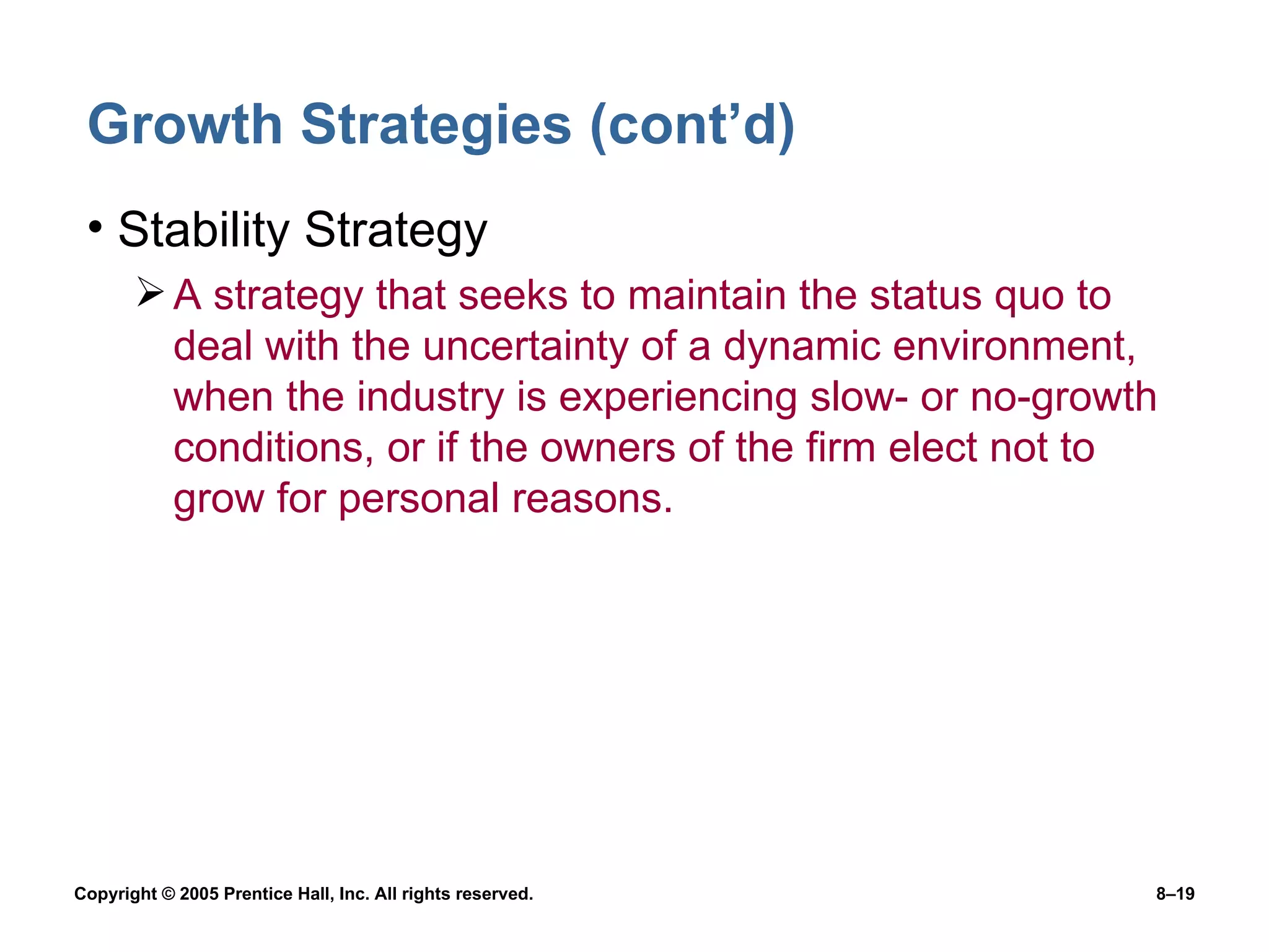 Growth Strategies (cont’d) Stability Strategy A strategy that seeks to maintain the status quo to deal with the uncertainty of a dynamic environment, when the industry is experiencing slow- or no-growth conditions, or if the owners of the firm elect not to grow for personal reasons. 