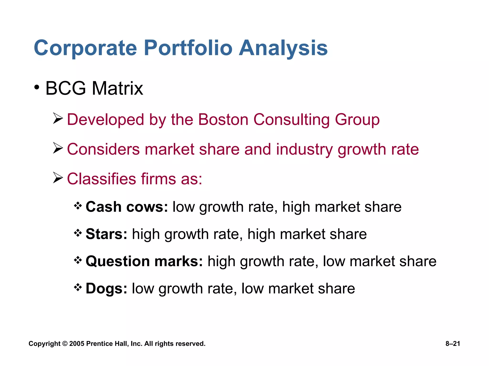 Corporate Portfolio Analysis BCG Matrix  Developed by the Boston Consulting Group Considers market share and industry growth rate Classifies firms as: Cash cows:  low growth rate, high market share Stars:  high growth rate, high market share Question marks:  high growth rate, low market share Dogs:  low growth rate, low market share 