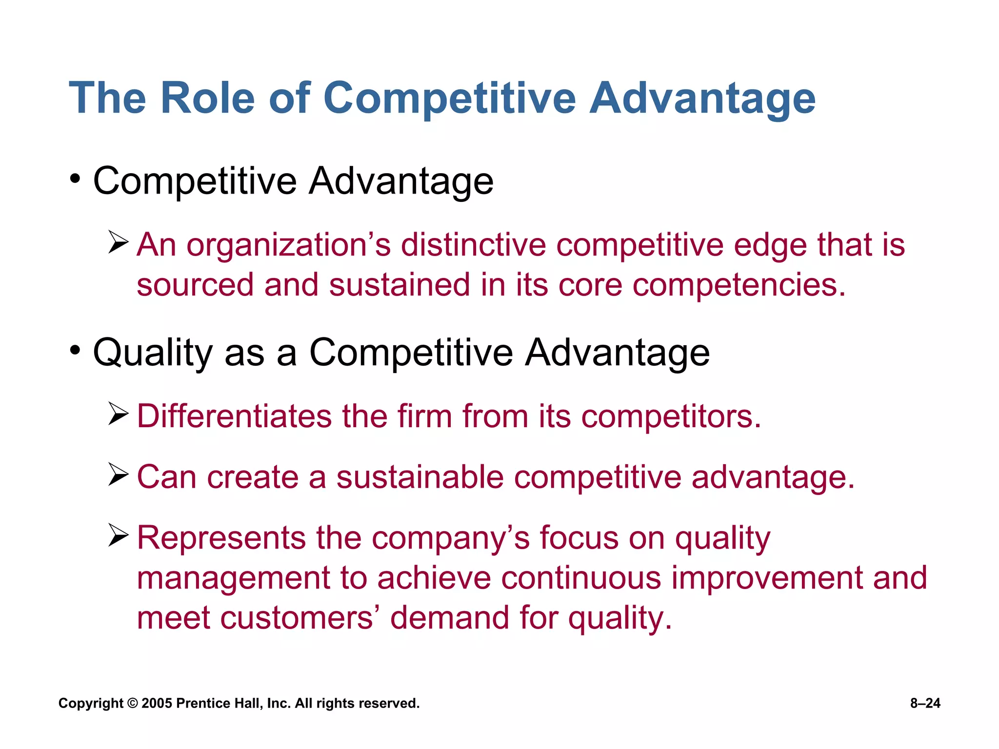 The Role of Competitive Advantage Competitive Advantage An organization’s distinctive competitive edge that is sourced and sustained in its core competencies. Quality as a Competitive Advantage Differentiates the firm from its competitors. Can create a sustainable competitive advantage. Represents the company’s focus on quality management to achieve continuous improvement and meet customers’ demand for quality. 