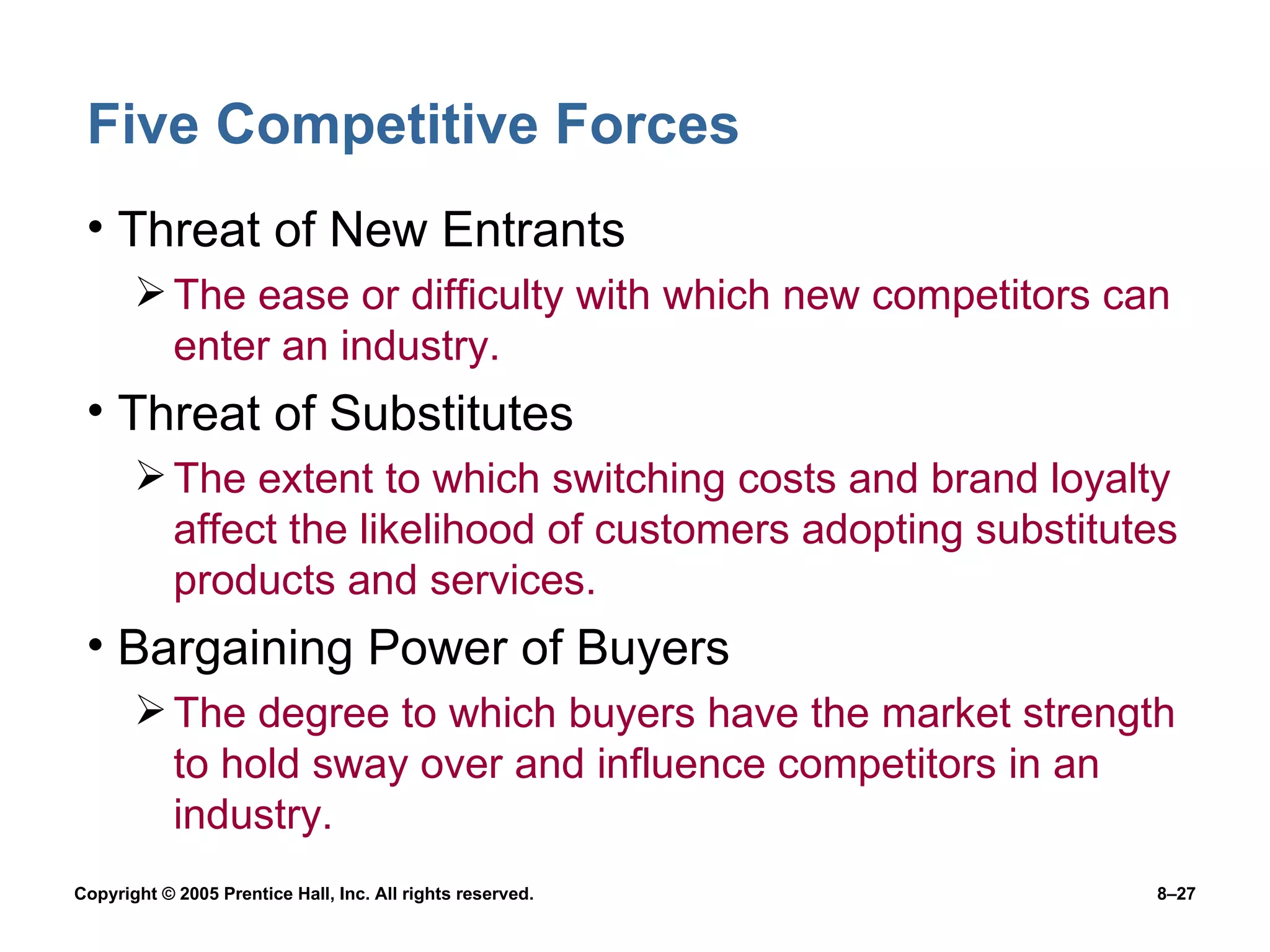 Five Competitive Forces Threat of New Entrants The ease or difficulty with which new competitors can enter an industry. Threat of Substitutes The extent to which switching costs and brand loyalty affect the likelihood of customers adopting substitutes products and services. Bargaining Power of Buyers The degree to which buyers have the market strength to hold sway over and influence competitors in an industry.  