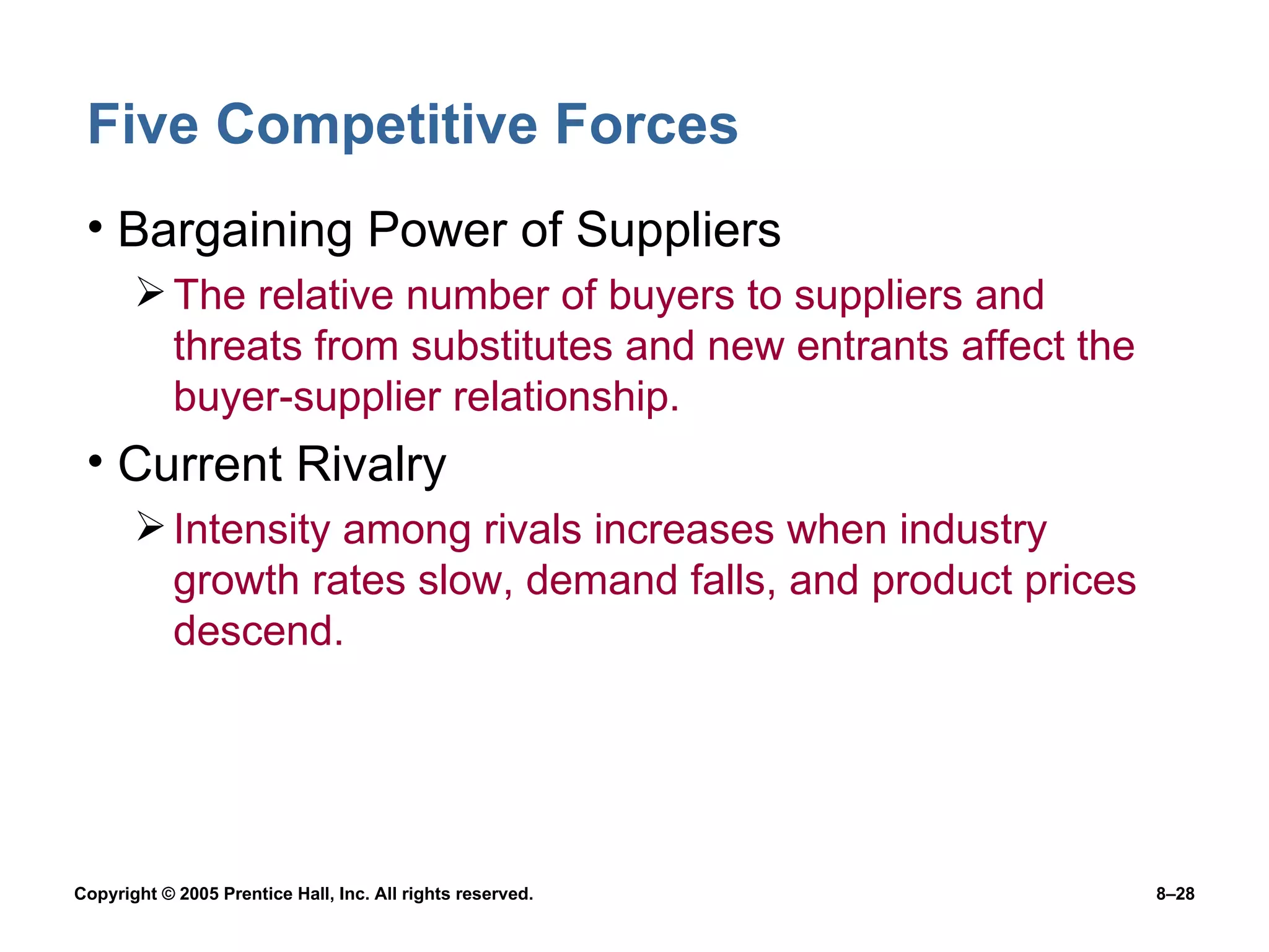 Five Competitive Forces Bargaining Power of Suppliers The relative number of buyers to suppliers and threats from substitutes and new entrants affect the buyer-supplier relationship. Current Rivalry Intensity among rivals increases when industry growth rates slow, demand falls, and product prices descend. 