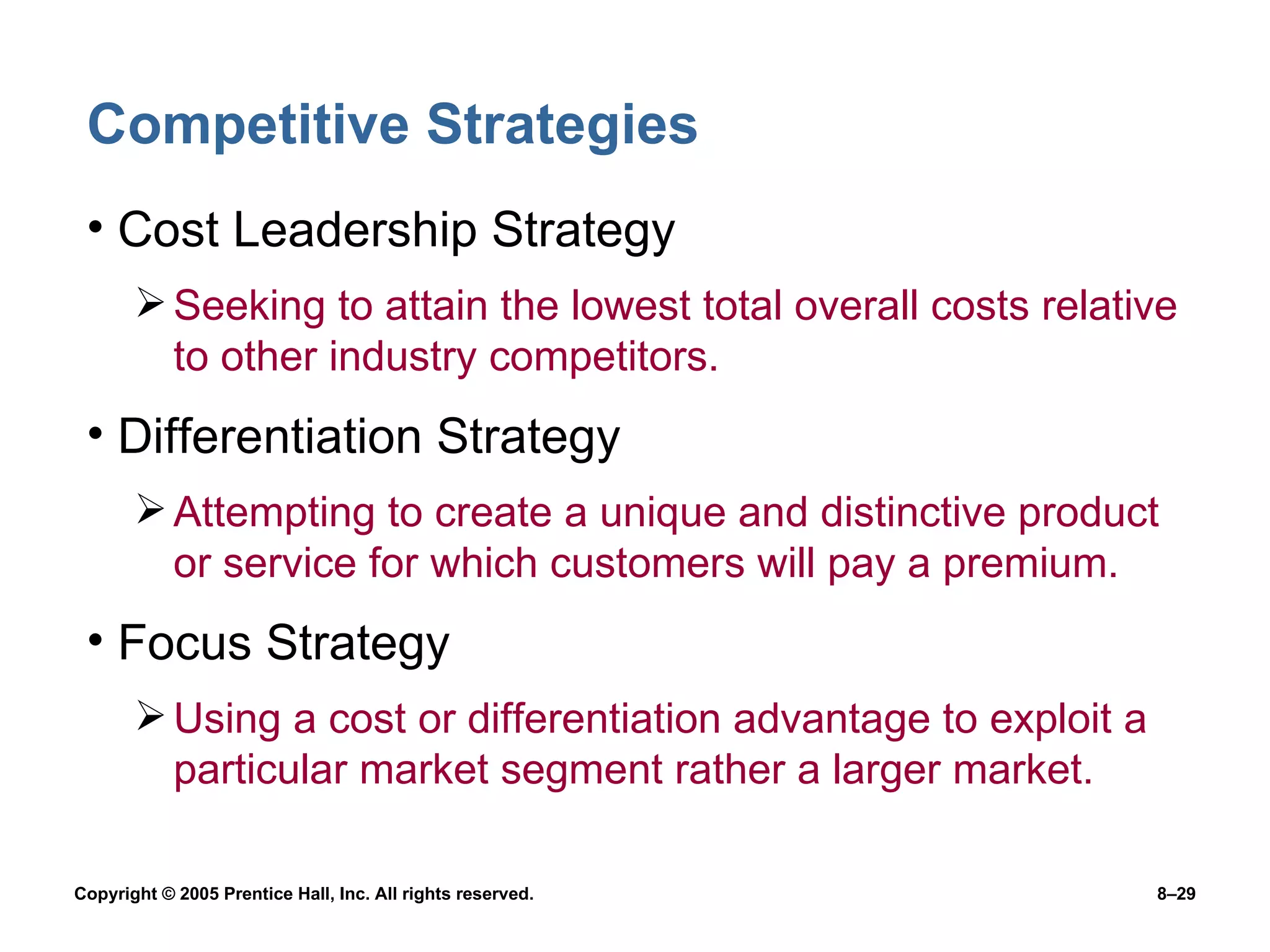 Competitive Strategies Cost Leadership Strategy Seeking to attain the lowest total overall costs relative to other industry competitors. Differentiation Strategy Attempting to create a unique and distinctive product or service for which customers will pay a premium. Focus Strategy Using a cost or differentiation advantage to exploit a particular market segment rather a larger market. 