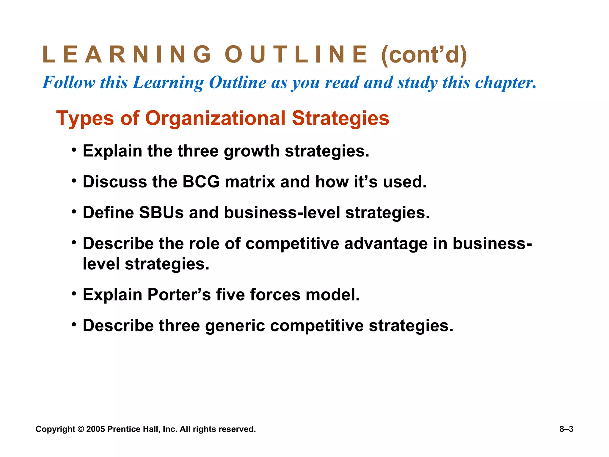 L E A R N I N G  O U T L I N E  (cont’d)  Follow this Learning Outline as you read and study this chapter. Types of Organizational Strategies Explain the three growth strategies. Discuss the BCG matrix and how it’s used. Define SBUs and business-level strategies. Describe the role of competitive advantage in business-level strategies. Explain Porter’s five forces model. Describe three generic competitive strategies. 