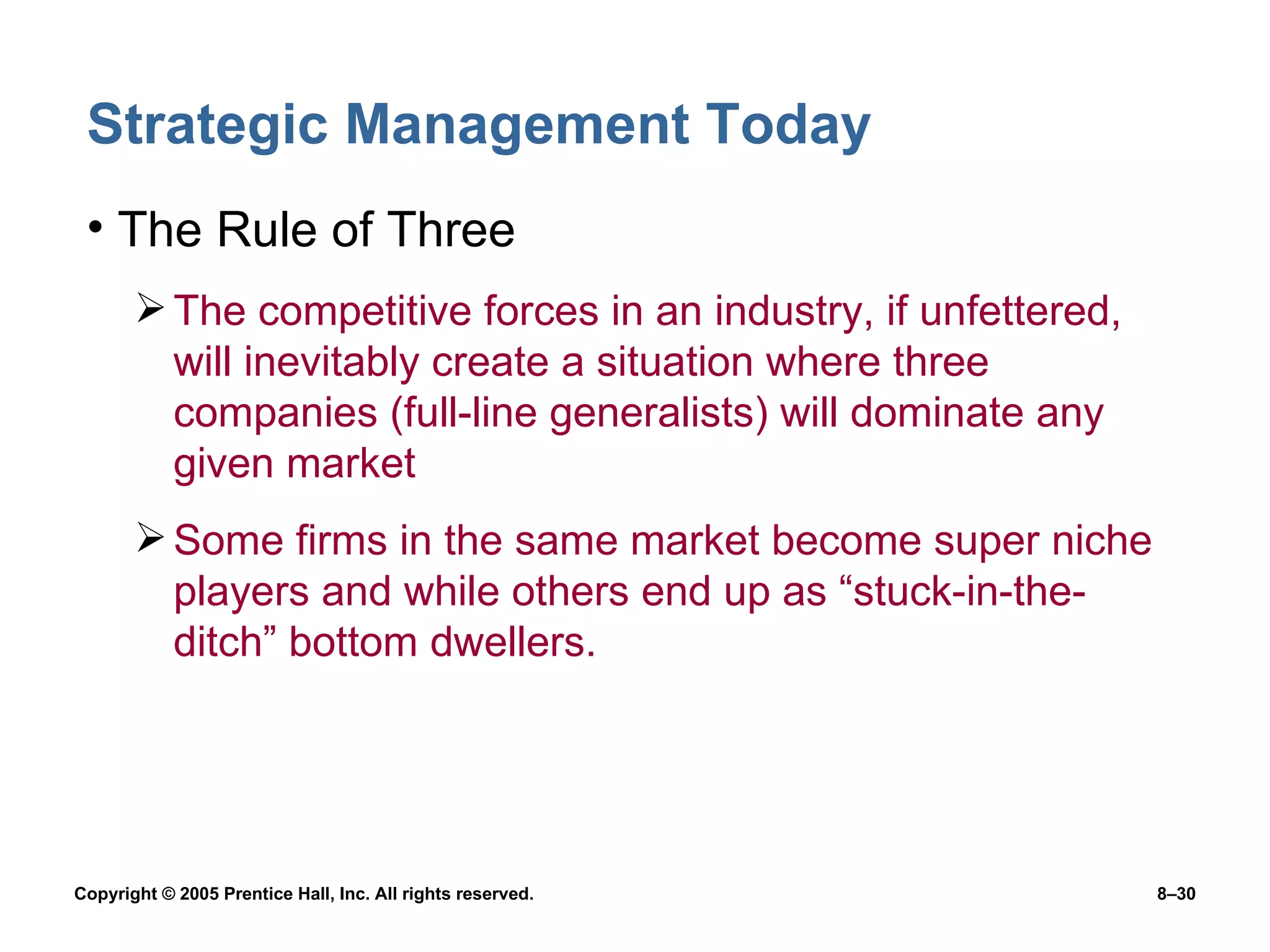 Strategic Management Today The Rule of Three The competitive forces in an industry, if unfettered, will inevitably create a situation where three companies (full-line generalists) will dominate any given market Some firms in the same market become super niche players and while others end up as “stuck-in-the-ditch” bottom dwellers. 