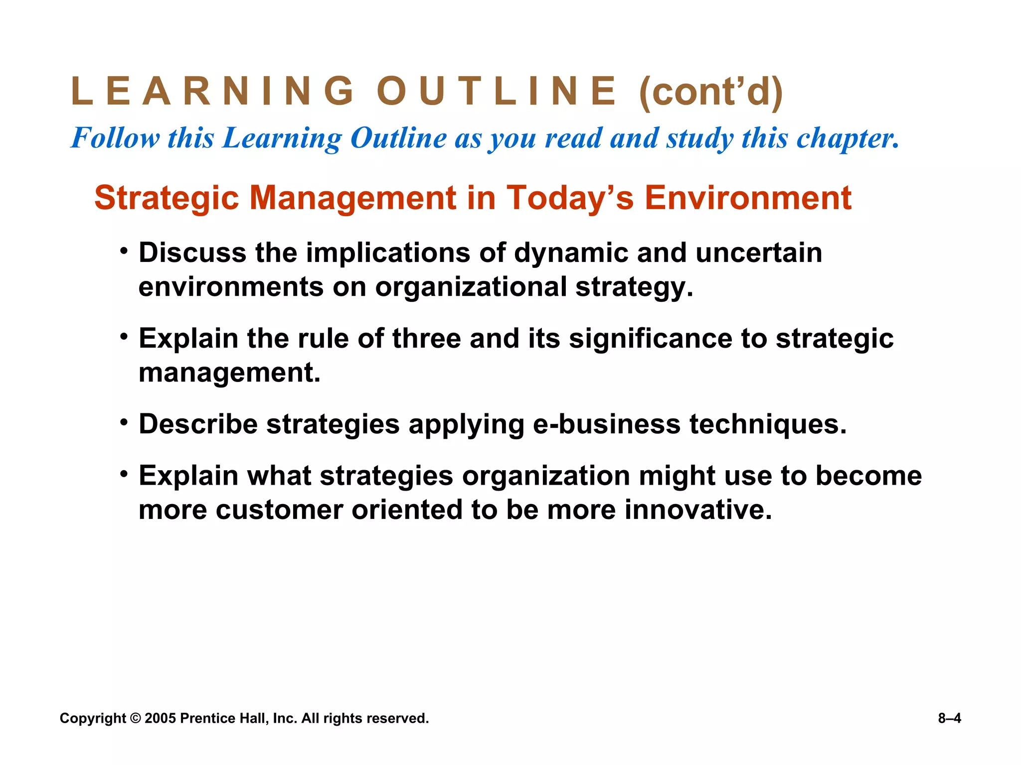L E A R N I N G  O U T L I N E  (cont’d)  Follow this Learning Outline as you read and study this chapter. Strategic Management in Today’s Environment Discuss the implications of dynamic and uncertain environments on organizational strategy. Explain the rule of three and its significance to strategic management. Describe strategies applying e-business techniques. Explain what strategies organization might use to become more customer oriented to be more innovative. 