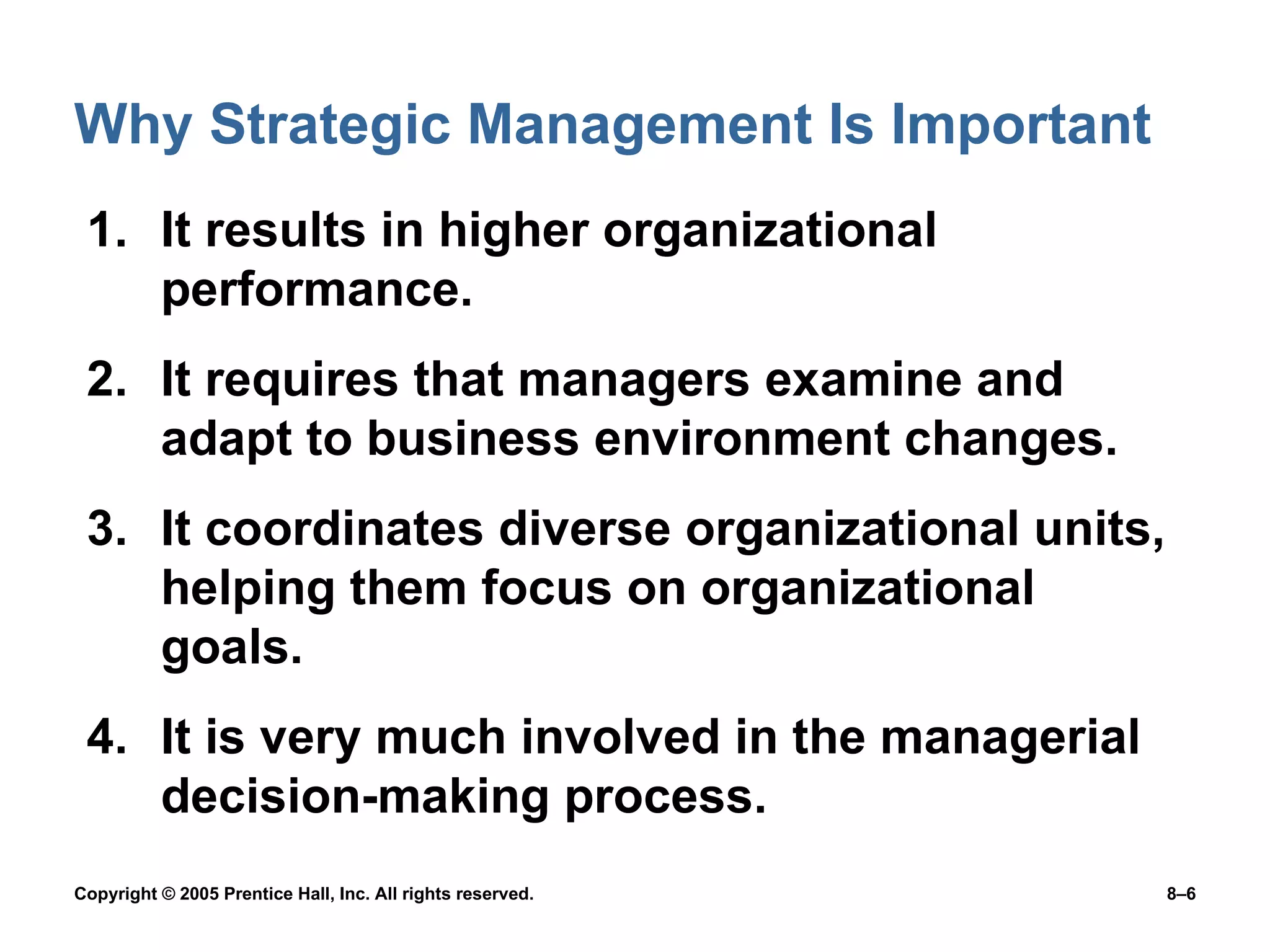Why Strategic Management Is Important It results in higher organizational performance. It requires that managers examine and adapt to business environment changes. It coordinates diverse organizational units, helping them focus on organizational goals. It is very much involved in the managerial decision-making process. 