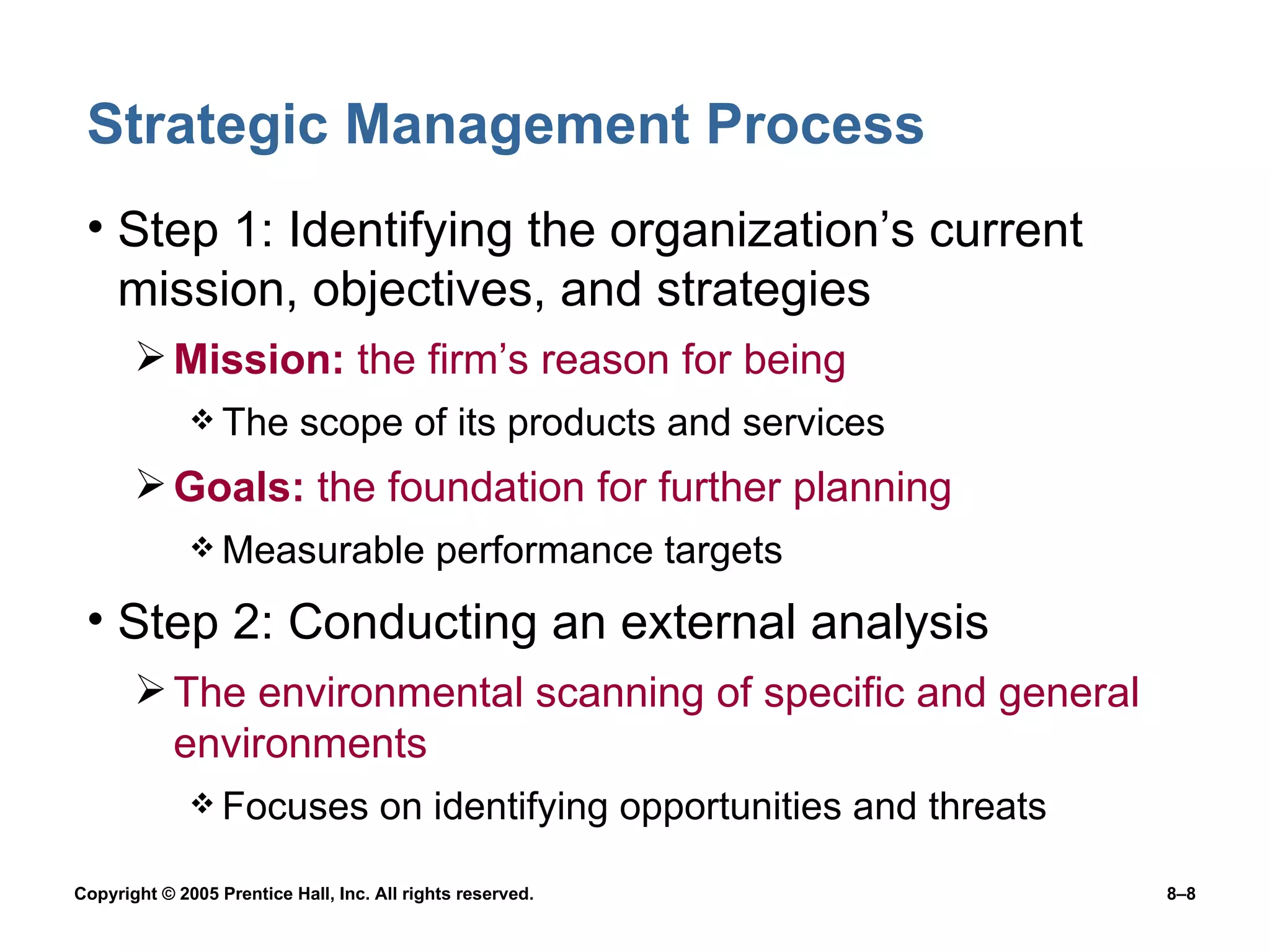 Strategic Management Process Step 1: Identifying the organization’s current  mission, objectives, and strategies Mission:  the firm’s reason for being The scope of its products and services Goals:  the foundation for further planning Measurable performance targets Step 2: Conducting an external analysis The environmental scanning of specific and general environments Focuses on identifying opportunities and threats 