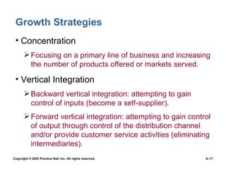 Growth Strategies Concentration Focusing on a primary line of business and increasing the number of products offered or markets served. Vertical Integration Backward vertical integration: attempting to gain control of inputs (become a self-supplier). Forward vertical integration: attempting to gain control of output through control of the distribution channel and/or provide customer service activities (eliminating intermediaries). 