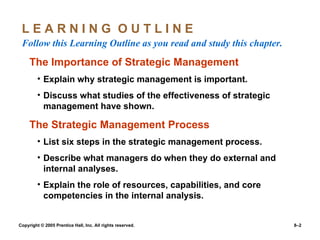 L E A R N I N G  O U T L I N E  Follow this Learning Outline as you read and study this chapter. The Importance of Strategic Management Explain why strategic management is important. Discuss what studies of the effectiveness of strategic management have shown. The Strategic Management Process List six steps in the strategic management process. Describe what managers do when they do external and internal analyses. Explain the role of resources, capabilities, and core competencies in the internal analysis. 