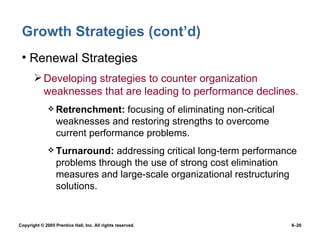 Growth Strategies (cont’d) Renewal Strategies Developing strategies to counter organization weaknesses that are leading to performance declines. Retrenchment:  focusing of eliminating non-critical weaknesses and restoring strengths to overcome current performance problems. Turnaround:  addressing critical long-term performance problems through the use of strong cost elimination measures and large-scale organizational restructuring solutions. 