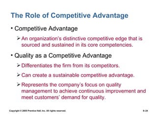 The Role of Competitive Advantage Competitive Advantage An organization’s distinctive competitive edge that is sourced and sustained in its core competencies. Quality as a Competitive Advantage Differentiates the firm from its competitors. Can create a sustainable competitive advantage. Represents the company’s focus on quality management to achieve continuous improvement and meet customers’ demand for quality. 