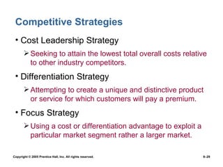 Competitive Strategies Cost Leadership Strategy Seeking to attain the lowest total overall costs relative to other industry competitors. Differentiation Strategy Attempting to create a unique and distinctive product or service for which customers will pay a premium. Focus Strategy Using a cost or differentiation advantage to exploit a particular market segment rather a larger market. 