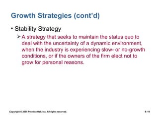 Growth Strategies (cont’d) Stability Strategy A strategy that seeks to maintain the status quo to deal with the uncertainty of a dynamic environment, when the industry is experiencing slow- or no-growth conditions, or if the owners of the firm elect not to grow for personal reasons. 