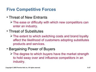 Five Competitive Forces Threat of New Entrants The ease or difficulty with which new competitors can enter an industry. Threat of Substitutes The extent to which switching costs and brand loyalty affect the likelihood of customers adopting substitutes products and services. Bargaining Power of Buyers The degree to which buyers have the market strength to hold sway over and influence competitors in an industry.  