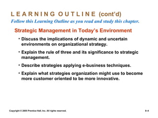 L E A R N I N G  O U T L I N E  (cont’d)  Follow this Learning Outline as you read and study this chapter. Strategic Management in Today’s Environment Discuss the implications of dynamic and uncertain environments on organizational strategy. Explain the rule of three and its significance to strategic management. Describe strategies applying e-business techniques. Explain what strategies organization might use to become more customer oriented to be more innovative. 