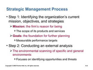 Strategic Management Process Step 1: Identifying the organization’s current  mission, objectives, and strategies Mission:  the firm’s reason for being The scope of its products and services Goals:  the foundation for further planning Measurable performance targets Step 2: Conducting an external analysis The environmental scanning of specific and general environments Focuses on identifying opportunities and threats 