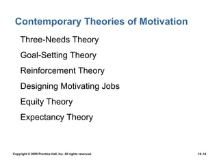 Contemporary Theories of Motivation
 • Three-Needs Theory
 • Goal-Setting Theory
 • Reinforcement Theory
 • Designing Motivating Jobs
 • Equity Theory
 • Expectancy Theory



Copyright © 2005 Prentice Hall, Inc. All rights reserved.   16–14
 
