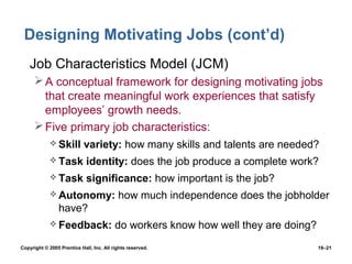 Designing Motivating Jobs (cont’d)
• Job Characteristics Model (JCM)
       A conceptual framework for designing motivating jobs
        that create meaningful work experiences that satisfy
        employees’ growth needs.
       Five primary job characteristics:
              Skill        variety: how many skills and talents are needed?
              Task          identity: does the job produce a complete work?
              Task          significance: how important is the job?
              Autonomy:                   how much independence does the jobholder
                 have?
              Feedback:                  do workers know how well they are doing?
Copyright © 2005 Prentice Hall, Inc. All rights reserved.                            16–21
 