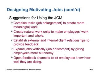 Designing Motivating Jobs (cont’d)
 • Suggestions for Using the JCM
        Combine tasks (job enlargement) to create more
         meaningful work.
        Create natural work units to make employees’ work
         important and whole.
        Establish external and internal client relationships to
         provide feedback.
        Expand jobs vertically (job enrichment) by giving
         employees more autonomy.
        Open feedback channels to let employees know how
         well they are doing.

Copyright © 2005 Prentice Hall, Inc. All rights reserved.      16–24
 