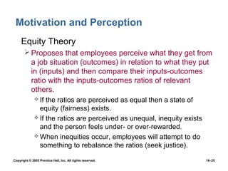 Motivation and Perception
 • Equity Theory
        Proposes that employees perceive what they get from
         a job situation (outcomes) in relation to what they put
         in (inputs) and then compare their inputs-outcomes
         ratio with the inputs-outcomes ratios of relevant
         others.
               If the ratios are perceived as equal then a state of
                equity (fairness) exists.
               If the ratios are perceived as unequal, inequity exists
                and the person feels under- or over-rewarded.
               When inequities occur, employees will attempt to do
                something to rebalance the ratios (seek justice).

Copyright © 2005 Prentice Hall, Inc. All rights reserved.                 16–25
 