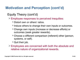 Motivation and Perception (cont’d)
 • Equity Theory (cont’d)
        Employee responses to perceived inequities:
               Distortown or others’ ratios.
               Induce others to change their own inputs or outcomes.
               Change own inputs (increase or decrease efforts) or
                outcomes (seek greater rewards).
               Choose a different comparison (referent) other (person,
                systems, or self).
               Quit their job.

        Employees are concerned with both the absolute and
         relative nature of organizational rewards.

Copyright © 2005 Prentice Hall, Inc. All rights reserved.            16–26
 