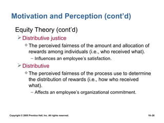 Motivation and Perception (cont’d)
 • Equity Theory (cont’d)
        Distributive justice
               The   perceived fairness of the amount and allocation of
                  rewards among individuals (i.e., who received what).
                    – Influences an employee’s satisfaction.
        Distributive
               The    perceived fairness of the process use to determine
                  the distribution of rewards (i.e., how who received
                  what).
                    – Affects an employee’s organizational commitment.



Copyright © 2005 Prentice Hall, Inc. All rights reserved.                16–28
 