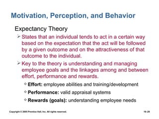 Motivation, Perception, and Behavior
 • Expectancy Theory
        States that an individual tends to act in a certain way
         based on the expectation that the act will be followed
         by a given outcome and on the attractiveness of that
         outcome to the individual.
        Key to the theory is understanding and managing
         employee goals and the linkages among and between
         effort, performance and rewards.
               Effort:           employee abilities and training/development
               Performance:                      valid appraisal systems
               Rewards                (goals): understanding employee needs

Copyright © 2005 Prentice Hall, Inc. All rights reserved.                       16–29
 