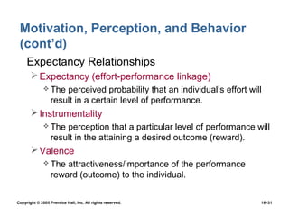 Motivation, Perception, and Behavior
 (cont’d)
 • Expectancy Relationships
        Expectancy (effort-performance linkage)
               The   perceived probability that an individual’s effort will
                  result in a certain level of performance.
        Instrumentality
               The   perception that a particular level of performance will
                  result in the attaining a desired outcome (reward).
        Valence
               The   attractiveness/importance of the performance
                  reward (outcome) to the individual.


Copyright © 2005 Prentice Hall, Inc. All rights reserved.                  16–31
 