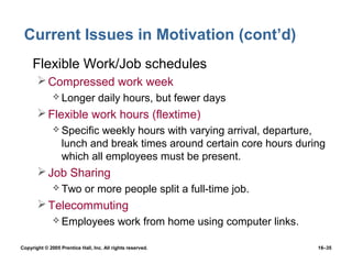Current Issues in Motivation (cont’d)
 • Flexible Work/Job schedules
        Compressed work week
               Longer            daily hours, but fewer days
        Flexible work hours (flextime)
               Specific   weekly hours with varying arrival, departure,
                  lunch and break times around certain core hours during
                  which all employees must be present.
        Job Sharing
               Two         or more people split a full-time job.
        Telecommuting
               Employees                  work from home using computer links.

Copyright © 2005 Prentice Hall, Inc. All rights reserved.                         16–35
 