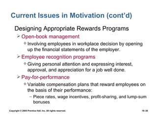 Current Issues in Motivation (cont’d)
 • Designing Appropriate Rewards Programs
        Open-book management
               Involving   employees in workplace decision by opening
                  up the financial statements of the employer.
        Employee recognition programs
               Giving  personal attention and expressing interest,
                  approval, and appreciation for a job well done.
        Pay-for-performance
               Variable   compensation plans that reward employees on
                  the basis of their performance:
                    – Piece rates, wage incentives, profit-sharing, and lump-sum
                      bonuses
Copyright © 2005 Prentice Hall, Inc. All rights reserved.                    16–38
 