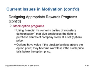 Current Issues in Motivation (cont’d)
 • Designing Appropriate Rewards Programs
   (cont’d)
        Stock option programs
               Using  financial instruments (in lieu of monetary
                compensation) that give employees the right to
                purchase shares of company stock at a set (option)
                price.
               Options have value if the stock price rises above the
                option price; they become worthless if the stock price
                falls below the option price.



Copyright © 2005 Prentice Hall, Inc. All rights reserved.                16–39
 