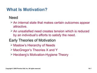 What Is Motivation?
 • Need
        An internal state that makes certain outcomes appear
         attractive.
        An unsatisfied need creates tension which is reduced
         by an individual’s efforts to satisfy the need.
 • Early Theories of Motivation
        Maslow’s Hierarchy of Needs
        MacGregor’s Theories X and Y
        Herzberg’s Motivation-Hygiene Theory



Copyright © 2005 Prentice Hall, Inc. All rights reserved.   16–7
 