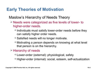 Early Theories of Motivation
 • Maslow’s Hierarchy of Needs Theory
        Needs were categorized as five levels of lower- to
         higher-order needs.
               Individuals must satisfy lower-order needs before they
                can satisfy higher order needs.
               Satisfied needs will no longer motivate.
               Motivating a person depends on knowing at what level
                that person is on the hierarchy.
        Hierarchy of needs
               Lower-order (external): physiological, safety
               Higher-order (internal): social, esteem, self-actualization


Copyright © 2005 Prentice Hall, Inc. All rights reserved.                16–8
 