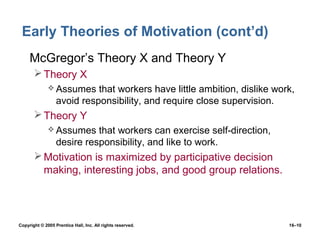 Early Theories of Motivation (cont’d)
 • McGregor’s Theory X and Theory Y
        Theory X
               Assumes     that workers have little ambition, dislike work,
                  avoid responsibility, and require close supervision.
        Theory Y
               Assumes     that workers can exercise self-direction,
                  desire responsibility, and like to work.
        Motivation is maximized by participative decision
         making, interesting jobs, and good group relations.




Copyright © 2005 Prentice Hall, Inc. All rights reserved.                 16–10
 