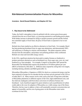 CONFIDENTIAL




Risk-Balanced Commercialization Process for Miscanthus


Inventors: David Russell Robbins, and Stephen SC Tam




1. Key Issue to be Addressed

Today, the Earth‟s atmosphere is heavily polluted with the various green house gases
released from the use of fossil fuels, e.g. powering automotives and feeding power plants.
With further increase in demand for energy to propel economic growth and the limited
but controlled supply of fossil fuels, the price of fossil fuels is expected to rise to new
levels.

Biofuels have been studied as an effective alternative to fossil fuels. For example, Brazil
has been producing bioethanol from its sugar cane plantations, and demonstrated 100%
self sufficiency in feeding its vehicles with bioethanol. The plants sequester carbon
dioxide from the atmosphere, and produce non-polluting products when combusted.
Biofuels are clean and renewable energy sources.

In the USA, significant attention has been paid to employ biomass as feedstock to
produce petroleum alternatives such as bioethanol (e.g. from sugar cane, corn, etc.) and
biodiesel (e.g. from jatropha). For example, Congress in December 2007 passed the
Renewable Fuel Standard that requires the production of 36 billion gallons per year
(BGY) of biofuels by 2022 [Ref. 1]. Different states respond by setting their own targets,
including farming subsidies and R&D grants [Ref. 2].

Miscanthus (Miscanthus x Giganteus or MXG for short) as a commercial energy crop has
been explored in Europe for two decades but has not been actively pursued in the USA as
of today [Ref.3, 4]. Many reasons can be cited, such as the lack of long-term yield data
of Miscanthus plantations in different regions of the USA, high establishment costs, and
the relatively inadequate yield from direct conversion of cellulosic biomass into
bioethanol. Lack of political support for green initiatives such as proliferation of carbon
credits adds to the woes for adoption of Miscanthus as a viable energy crop of the future.
Therefore, the key issue to address is that a self-sustainable economic ecosystem does not
appear to be possible, and the cost of going green via the Miscanthus route seems
exorbitant for the USA.



                                                                            p. 1 of 12
 