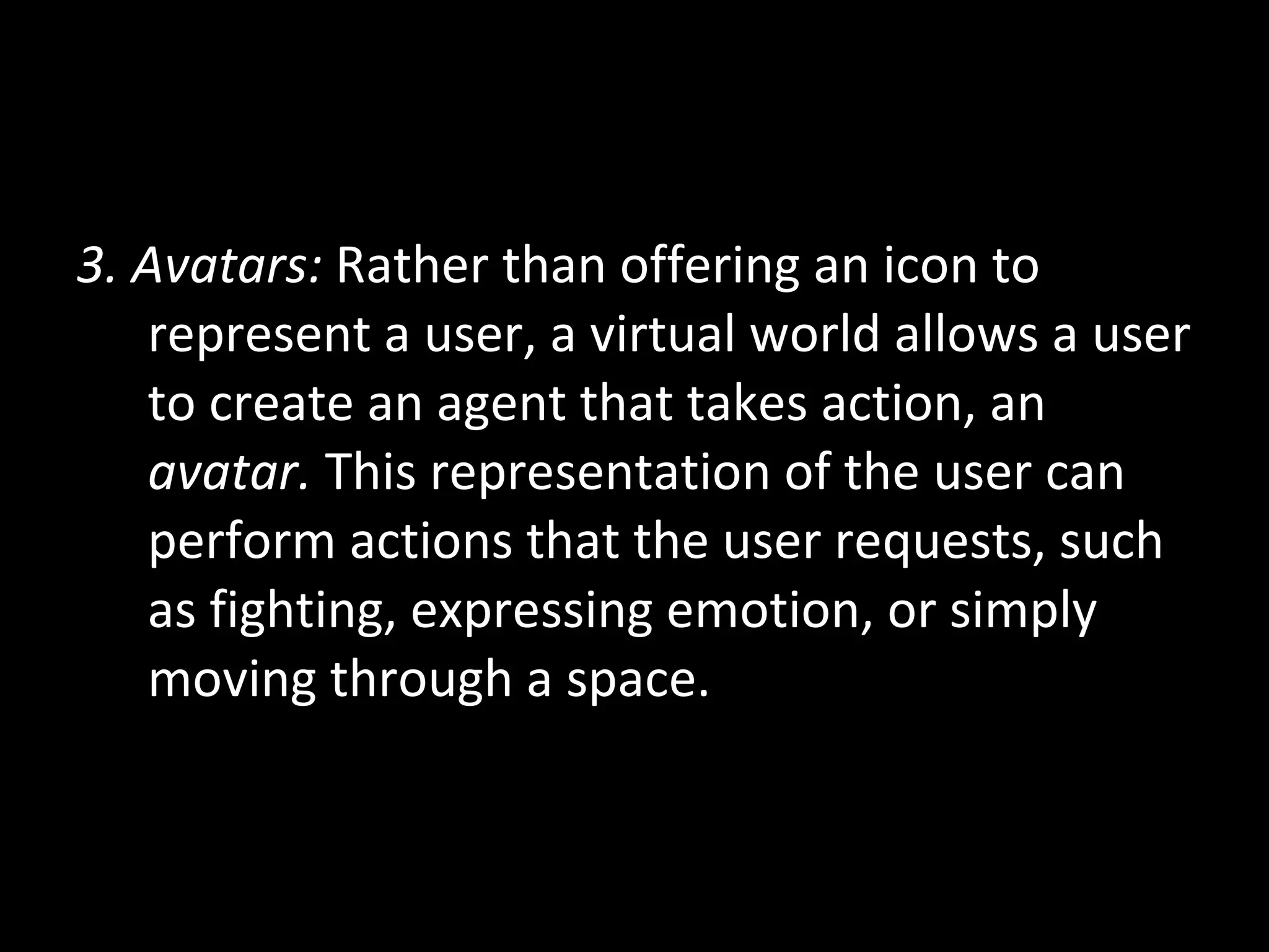 3. Avatars:  Rather than offering an icon to represent a user, a virtual world allows a user to create an agent that takes action, an  avatar.  This representation of the user can perform actions that the user requests, such as fighting, expressing emotion, or simply moving through a space. 