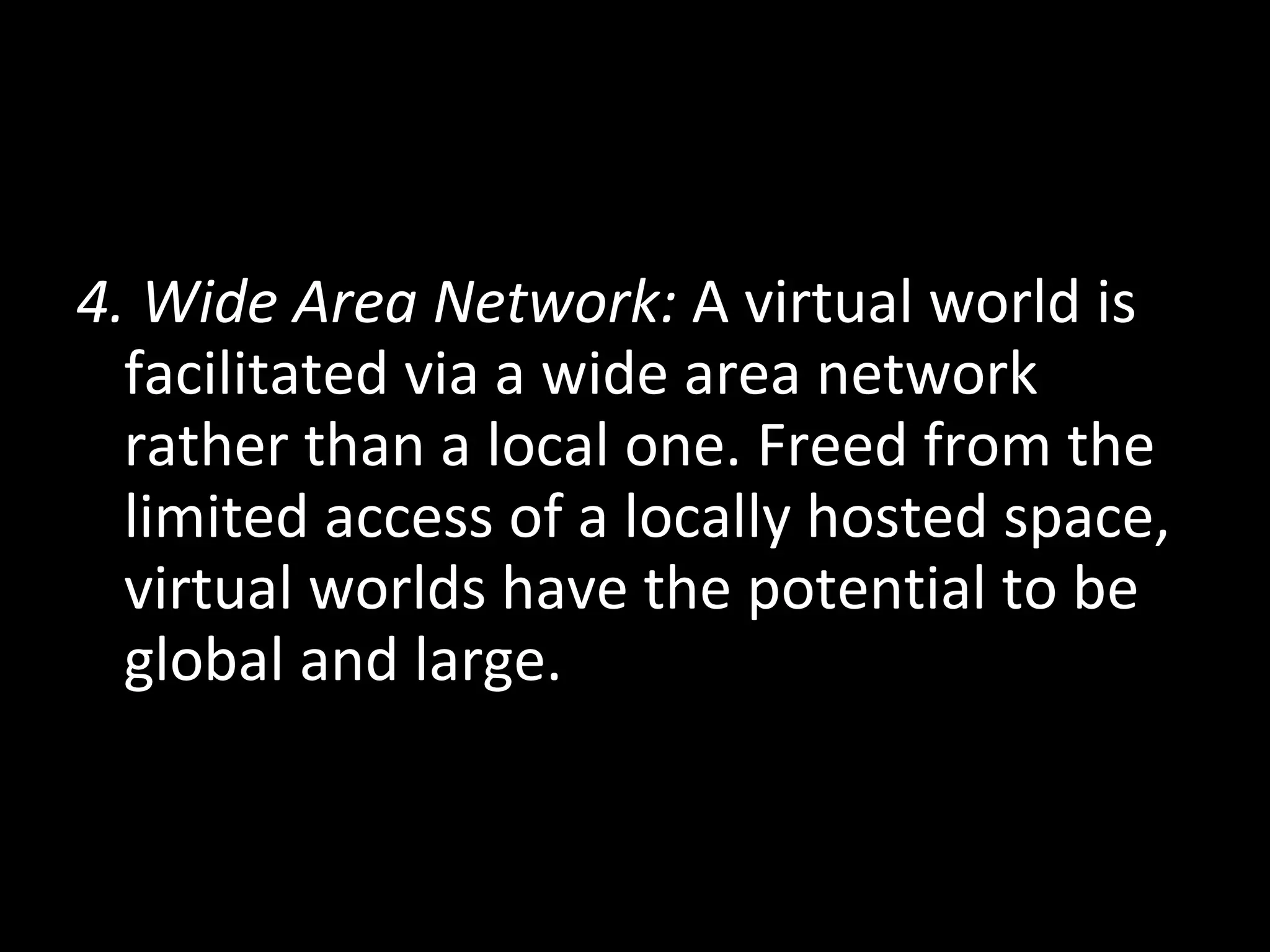 4. Wide Area Network:  A virtual world is facilitated via a wide area network rather than a local one. Freed from the limited access of a locally hosted space, virtual worlds have the potential to be global and large. 
